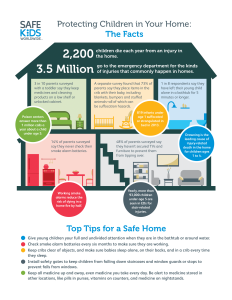 Home safety infographic that says; 2,200 children die each year from an injury in the home. 3.5 Million go to the emergency department for the kinds of injuries that commonly happen in homes. Top Tips for a Safe Home Give young children your full and undivided attention when they are in the bathtub or around water. Check smoke alarm batteries every six months to make sure they are working. Keep cribs clear of objects, and make sure babies sleep alone, on their backs, and in a crib every time they sleep. Install safety gates to keep children from falling down staircases and window guards or stops to prevent falls from windows. Keep all medicine up and away, even medicine you take every day. Be alert to medicine stored in other locations, like pills in purses, vitamins on counters, and medicine on nightstands. 
